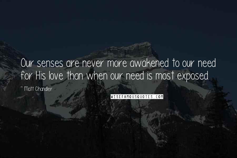 Matt Chandler Quotes: Our senses are never more awakened to our need for His love than when our need is most exposed.