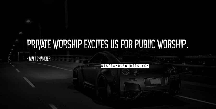 Matt Chandler Quotes: Private worship excites us for public worship.