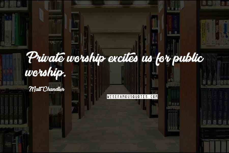 Matt Chandler Quotes: Private worship excites us for public worship.