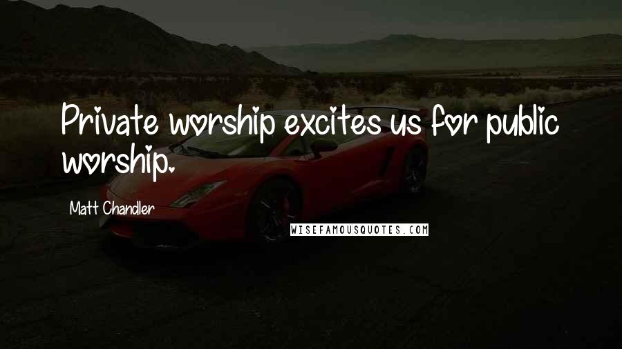 Matt Chandler Quotes: Private worship excites us for public worship.