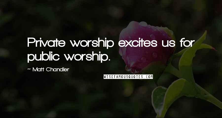 Matt Chandler Quotes: Private worship excites us for public worship.