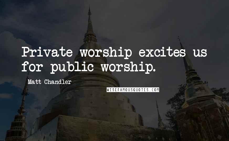 Matt Chandler Quotes: Private worship excites us for public worship.