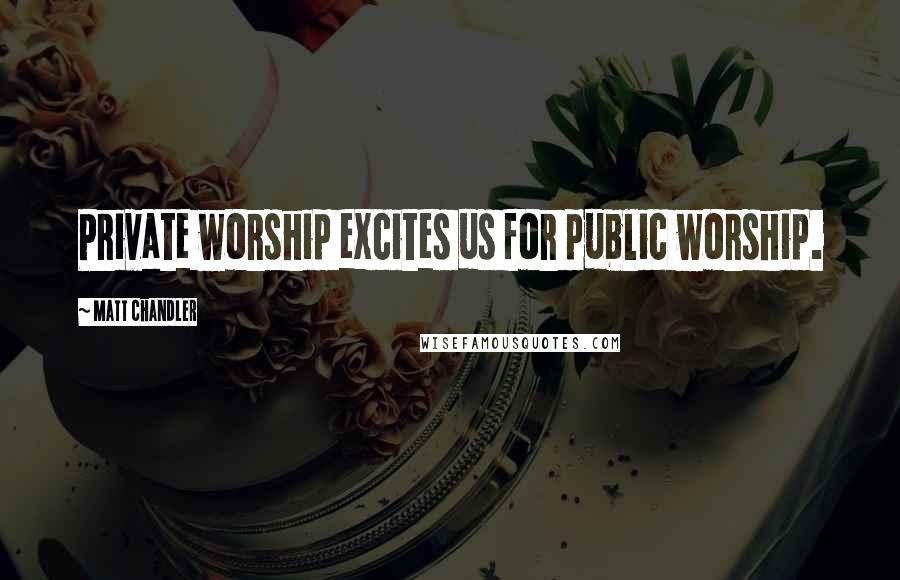 Matt Chandler Quotes: Private worship excites us for public worship.