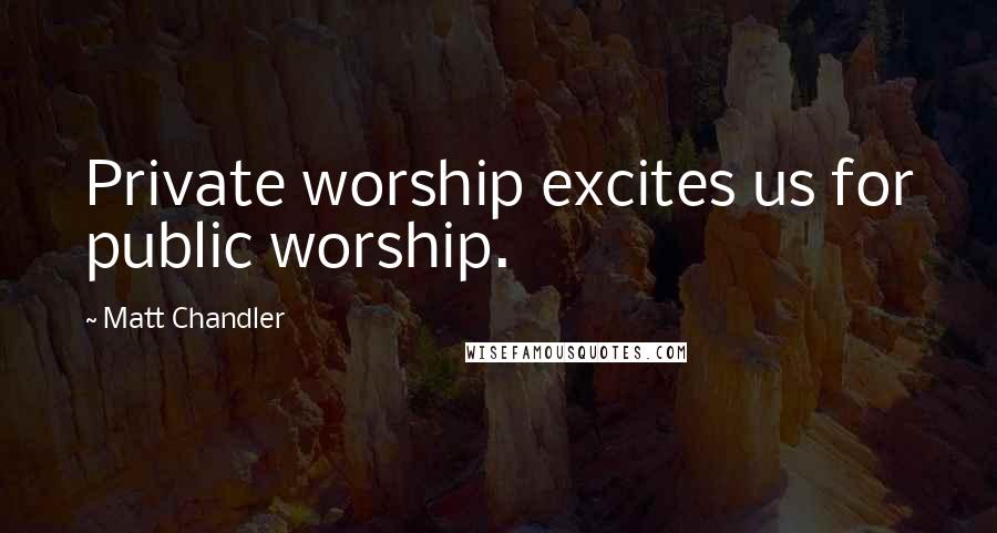 Matt Chandler Quotes: Private worship excites us for public worship.