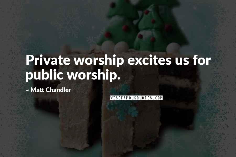 Matt Chandler Quotes: Private worship excites us for public worship.