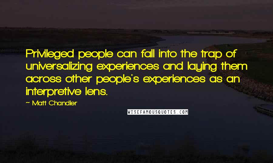 Matt Chandler Quotes: Privileged people can fall into the trap of universalizing experiences and laying them across other people's experiences as an interpretive lens.