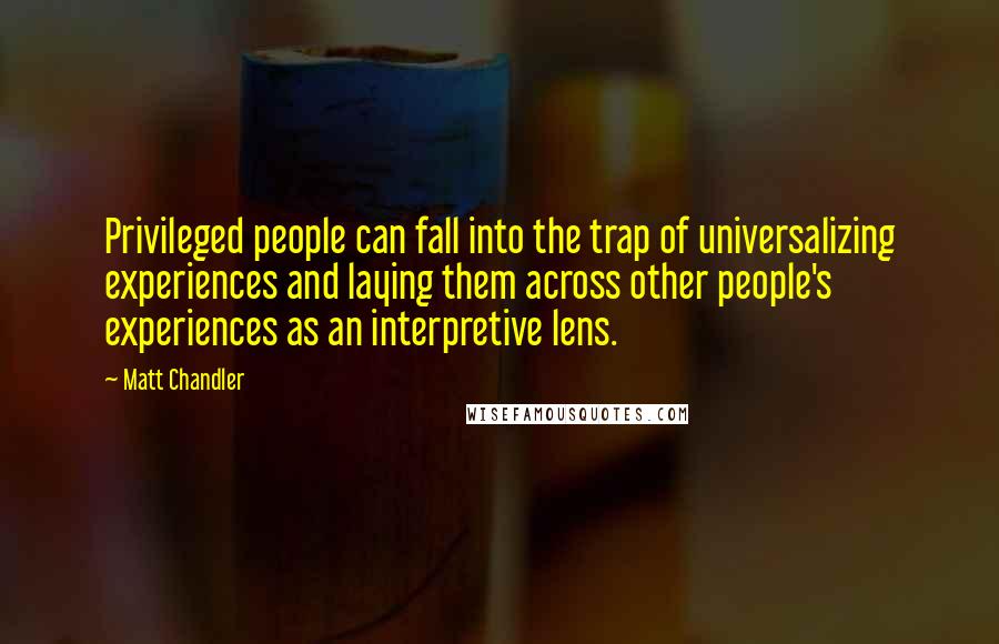 Matt Chandler Quotes: Privileged people can fall into the trap of universalizing experiences and laying them across other people's experiences as an interpretive lens.