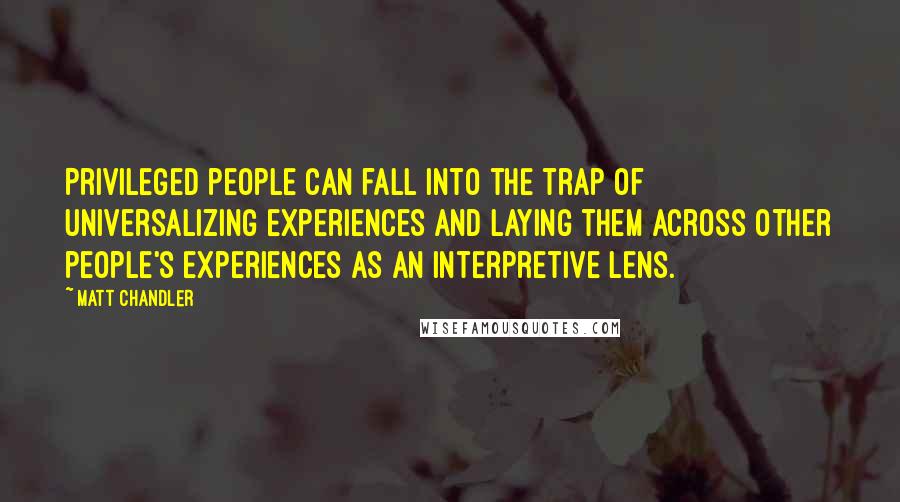 Matt Chandler Quotes: Privileged people can fall into the trap of universalizing experiences and laying them across other people's experiences as an interpretive lens.