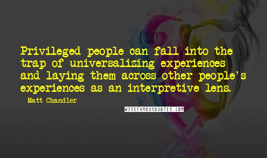 Matt Chandler Quotes: Privileged people can fall into the trap of universalizing experiences and laying them across other people's experiences as an interpretive lens.