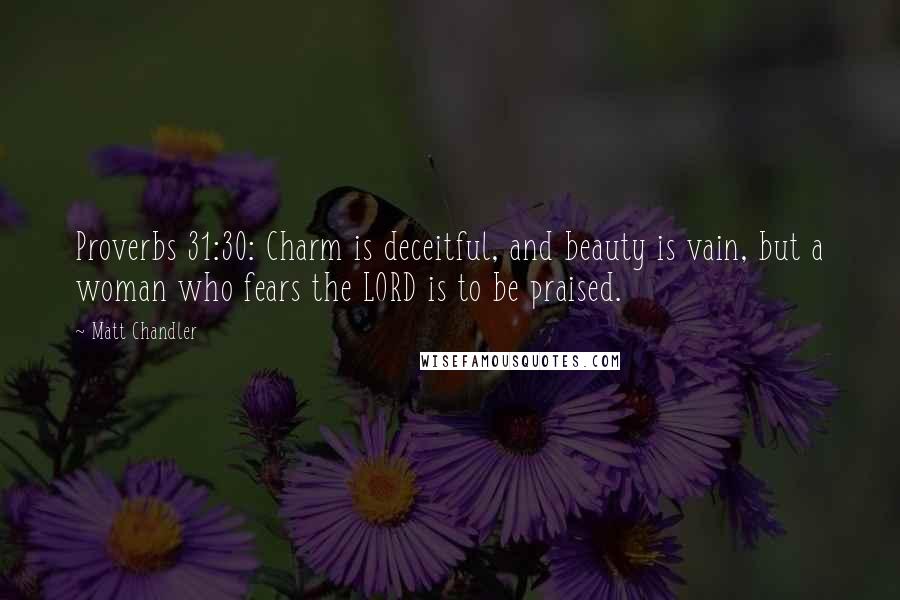 Matt Chandler Quotes: Proverbs 31:30: Charm is deceitful, and beauty is vain, but a woman who fears the LORD is to be praised.