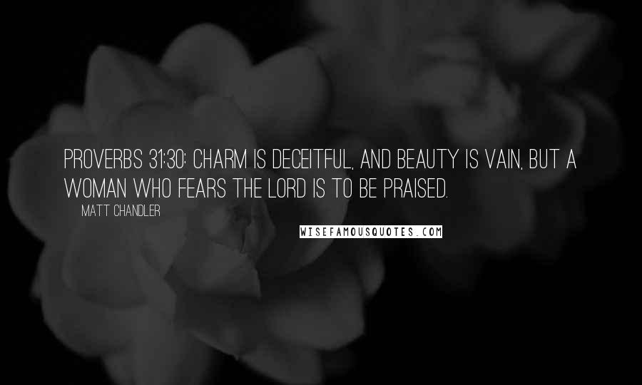 Matt Chandler Quotes: Proverbs 31:30: Charm is deceitful, and beauty is vain, but a woman who fears the LORD is to be praised.