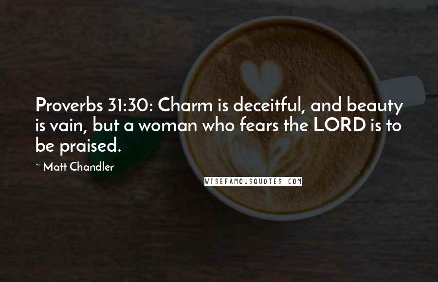 Matt Chandler Quotes: Proverbs 31:30: Charm is deceitful, and beauty is vain, but a woman who fears the LORD is to be praised.