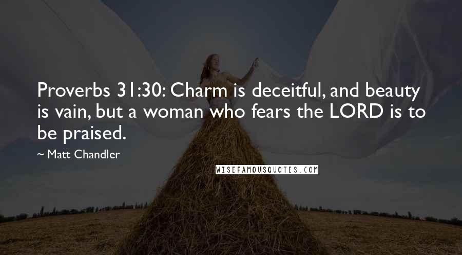 Matt Chandler Quotes: Proverbs 31:30: Charm is deceitful, and beauty is vain, but a woman who fears the LORD is to be praised.