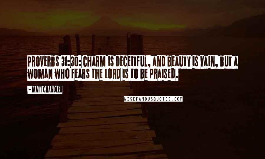 Matt Chandler Quotes: Proverbs 31:30: Charm is deceitful, and beauty is vain, but a woman who fears the LORD is to be praised.