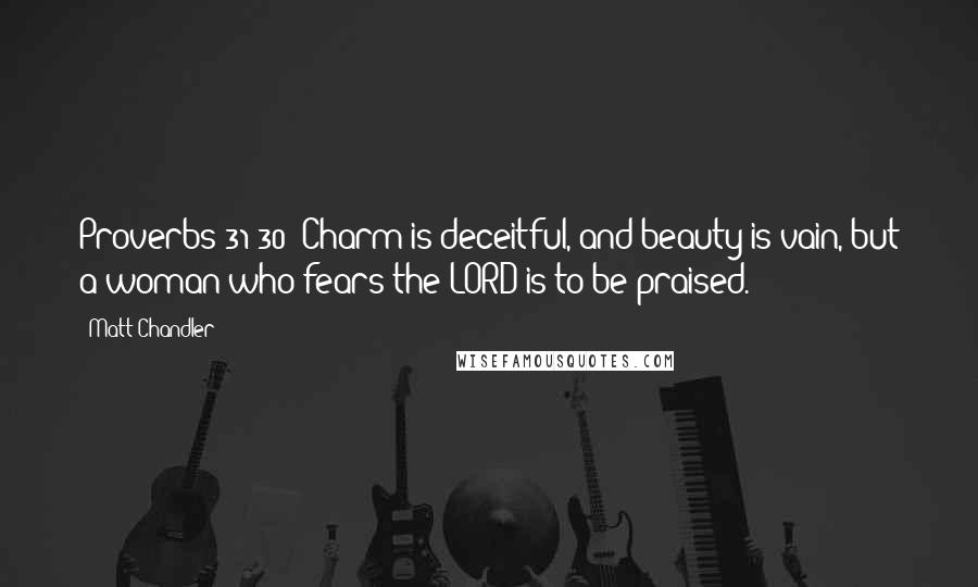 Matt Chandler Quotes: Proverbs 31:30: Charm is deceitful, and beauty is vain, but a woman who fears the LORD is to be praised.