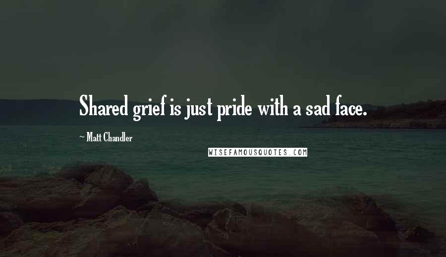 Matt Chandler Quotes: Shared grief is just pride with a sad face.