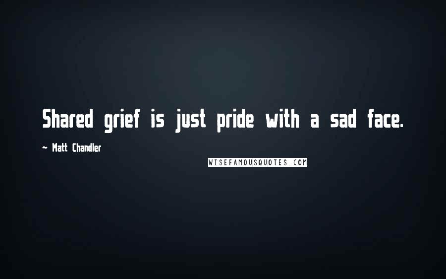 Matt Chandler Quotes: Shared grief is just pride with a sad face.