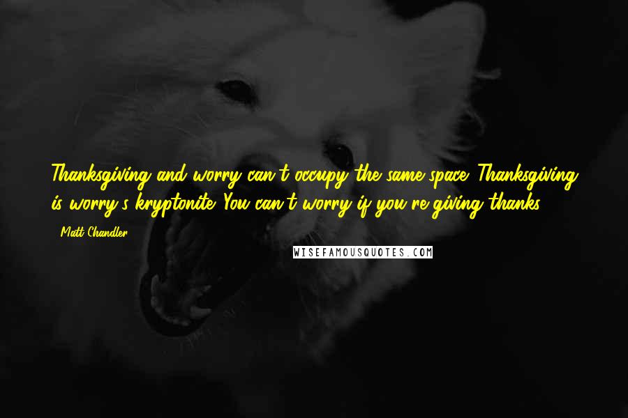 Matt Chandler Quotes: Thanksgiving and worry can't occupy the same space. Thanksgiving is worry's kryptonite. You can't worry if you're giving thanks.