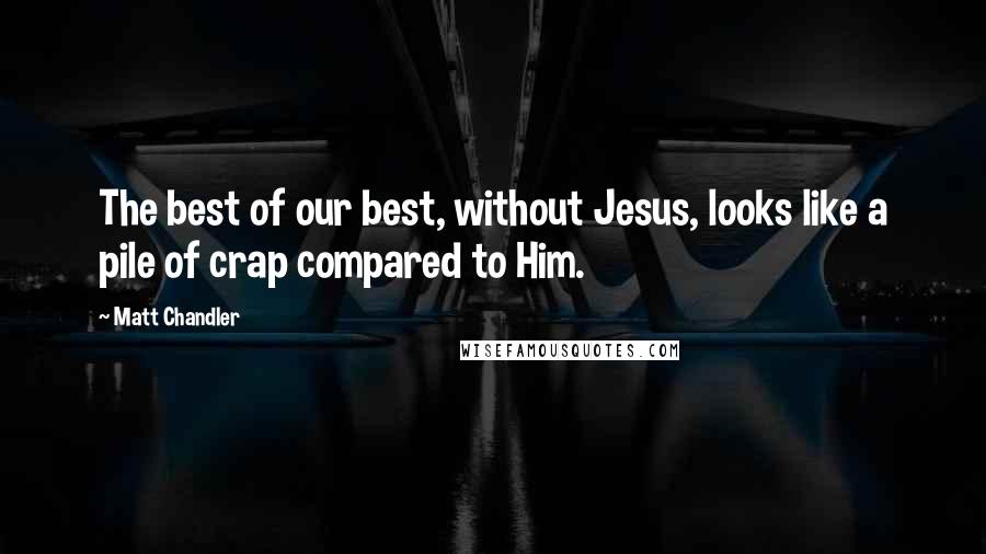 Matt Chandler Quotes: The best of our best, without Jesus, looks like a pile of crap compared to Him.