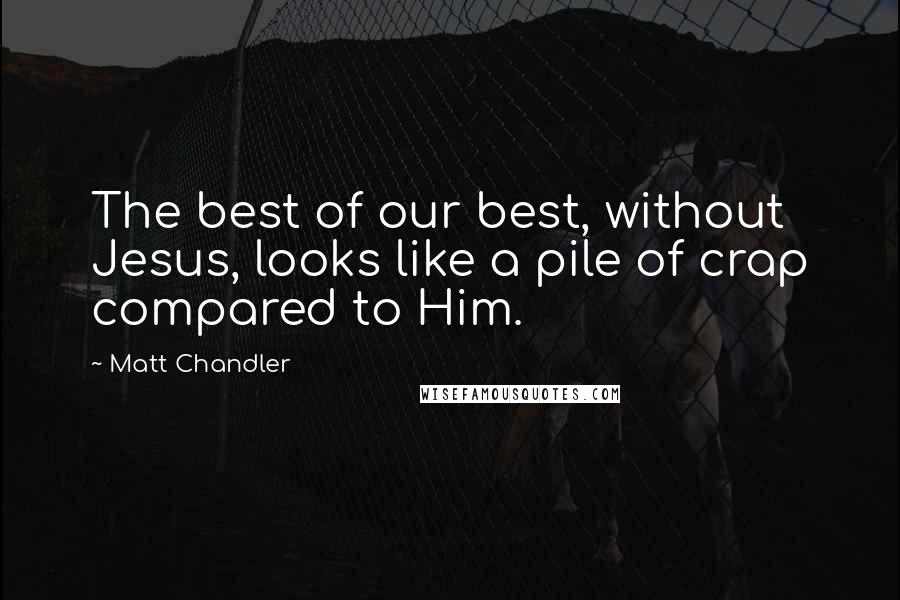 Matt Chandler Quotes: The best of our best, without Jesus, looks like a pile of crap compared to Him.