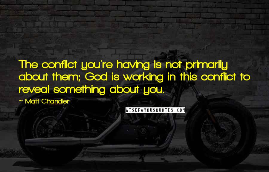 Matt Chandler Quotes: The conflict you're having is not primarily about them; God is working in this conflict to reveal something about you.