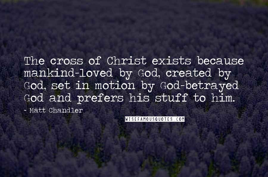 Matt Chandler Quotes: The cross of Christ exists because mankind-loved by God, created by God, set in motion by God-betrayed God and prefers his stuff to him.