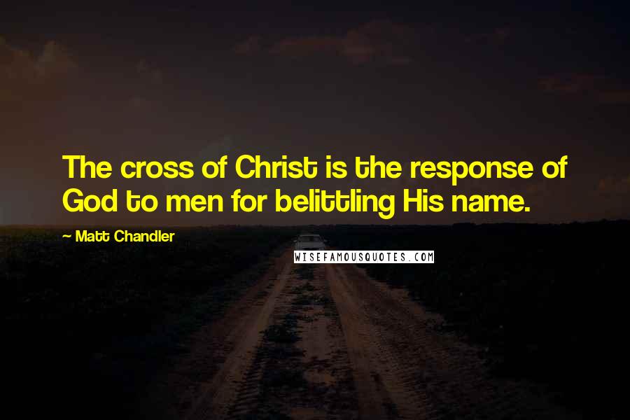 Matt Chandler Quotes: The cross of Christ is the response of God to men for belittling His name.