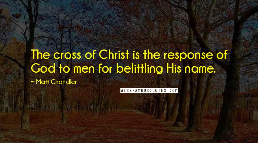 Matt Chandler Quotes: The cross of Christ is the response of God to men for belittling His name.
