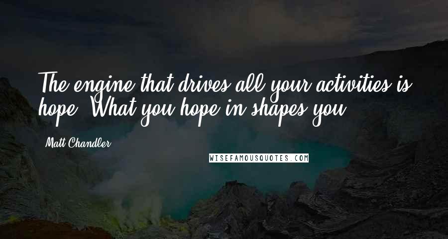 Matt Chandler Quotes: The engine that drives all your activities is hope. What you hope in shapes you.