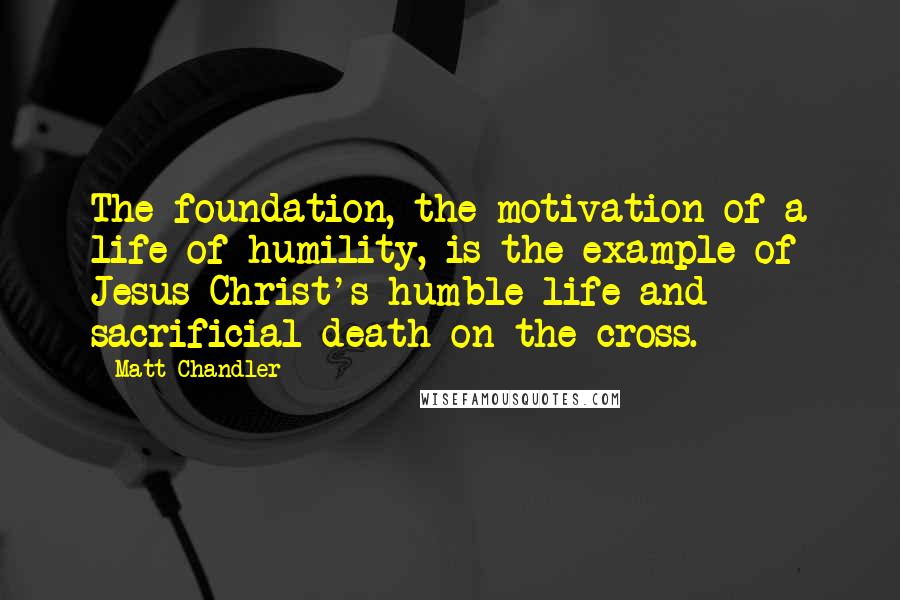 Matt Chandler Quotes: The foundation, the motivation of a life of humility, is the example of Jesus Christ's humble life and sacrificial death on the cross.