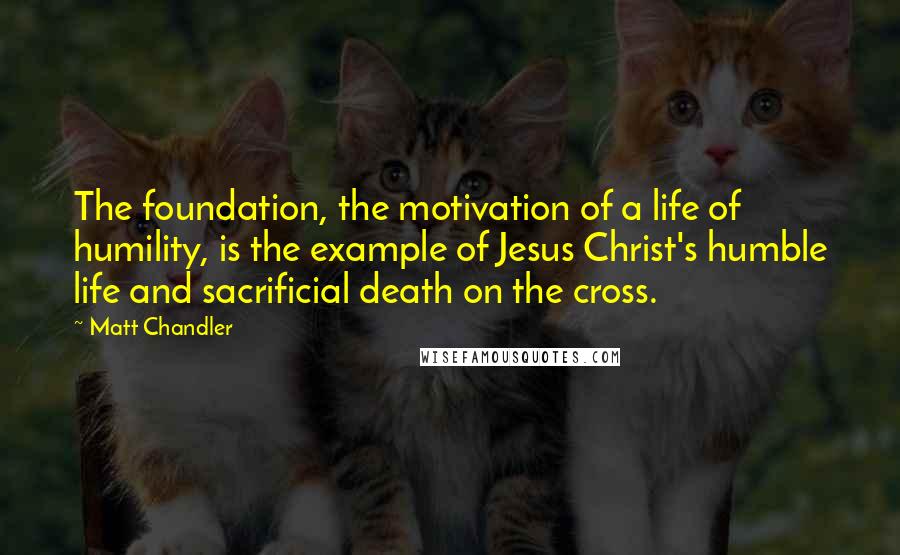 Matt Chandler Quotes: The foundation, the motivation of a life of humility, is the example of Jesus Christ's humble life and sacrificial death on the cross.