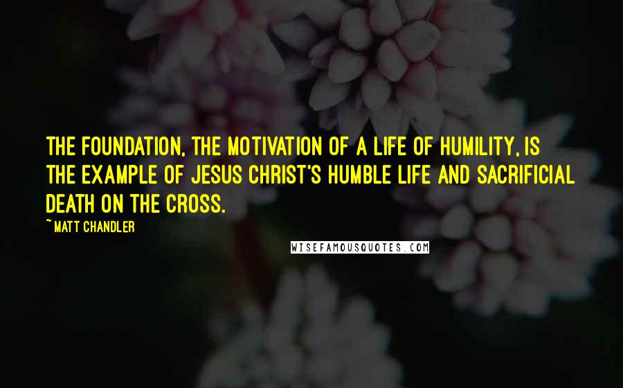 Matt Chandler Quotes: The foundation, the motivation of a life of humility, is the example of Jesus Christ's humble life and sacrificial death on the cross.