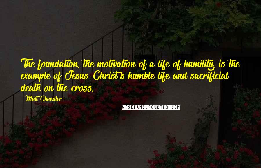 Matt Chandler Quotes: The foundation, the motivation of a life of humility, is the example of Jesus Christ's humble life and sacrificial death on the cross.