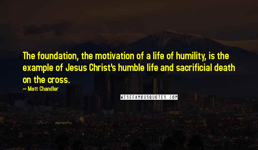 Matt Chandler Quotes: The foundation, the motivation of a life of humility, is the example of Jesus Christ's humble life and sacrificial death on the cross.