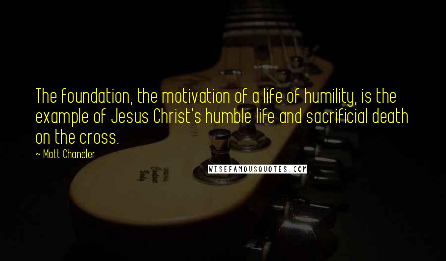 Matt Chandler Quotes: The foundation, the motivation of a life of humility, is the example of Jesus Christ's humble life and sacrificial death on the cross.