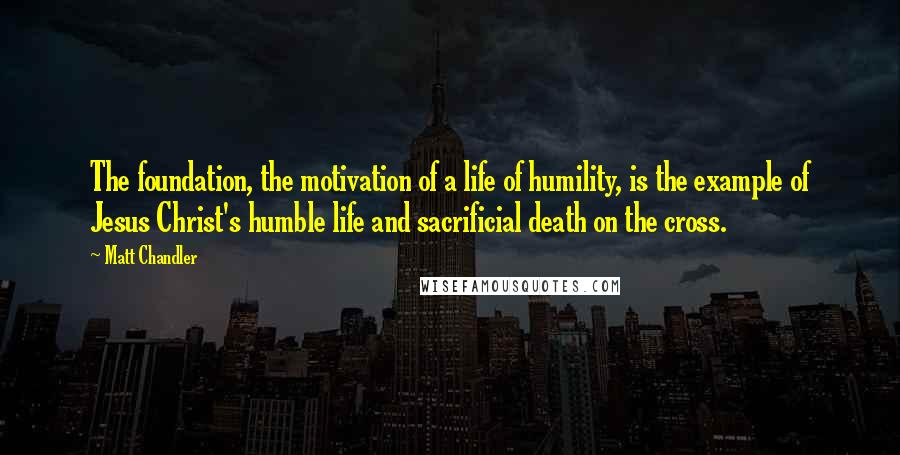 Matt Chandler Quotes: The foundation, the motivation of a life of humility, is the example of Jesus Christ's humble life and sacrificial death on the cross.