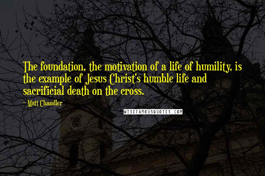 Matt Chandler Quotes: The foundation, the motivation of a life of humility, is the example of Jesus Christ's humble life and sacrificial death on the cross.