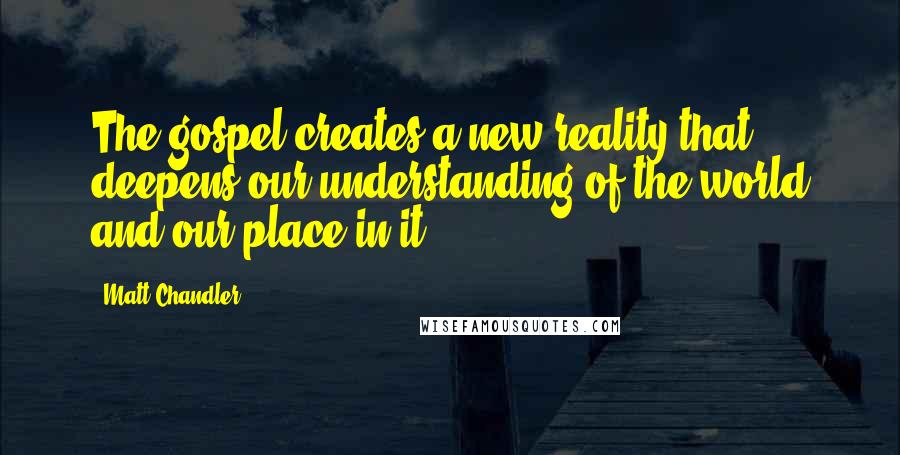 Matt Chandler Quotes: The gospel creates a new reality that deepens our understanding of the world and our place in it.