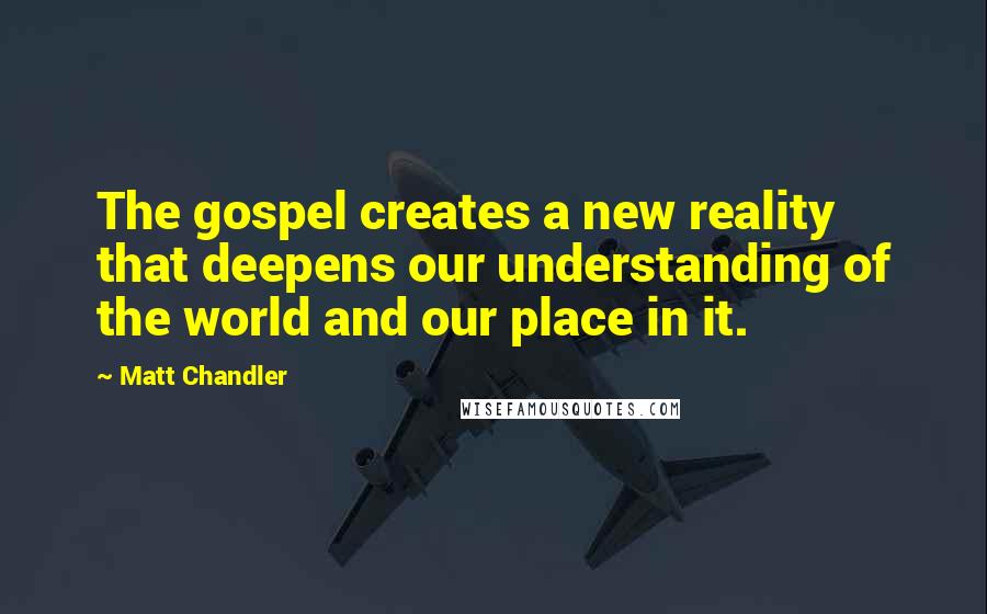 Matt Chandler Quotes: The gospel creates a new reality that deepens our understanding of the world and our place in it.