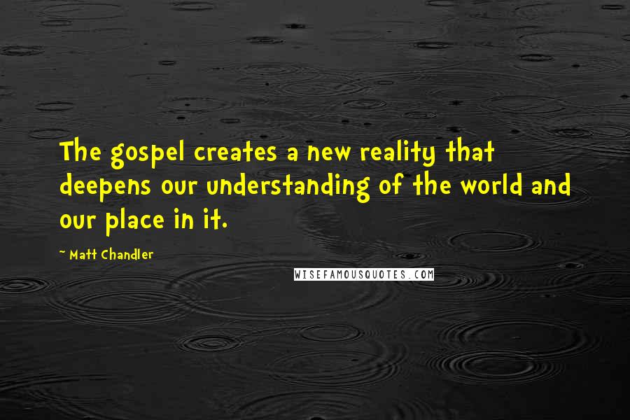 Matt Chandler Quotes: The gospel creates a new reality that deepens our understanding of the world and our place in it.