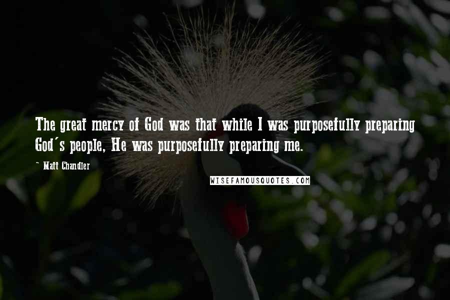 Matt Chandler Quotes: The great mercy of God was that while I was purposefully preparing God's people, He was purposefully preparing me.