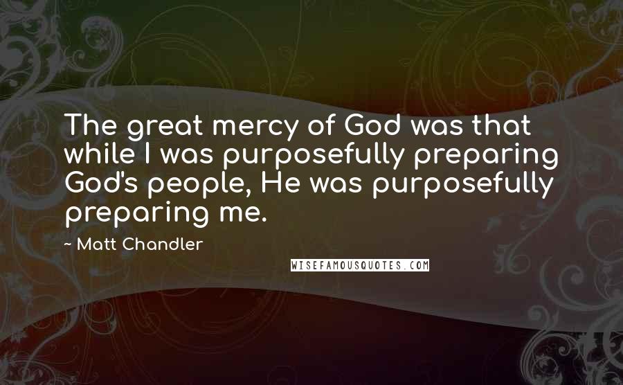 Matt Chandler Quotes: The great mercy of God was that while I was purposefully preparing God's people, He was purposefully preparing me.