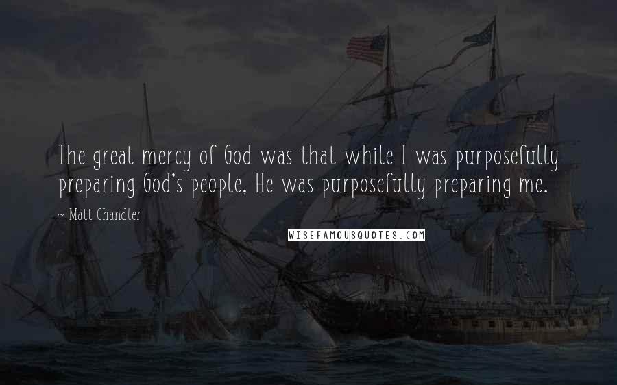 Matt Chandler Quotes: The great mercy of God was that while I was purposefully preparing God's people, He was purposefully preparing me.
