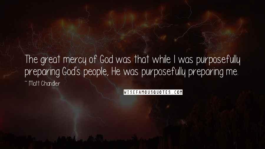 Matt Chandler Quotes: The great mercy of God was that while I was purposefully preparing God's people, He was purposefully preparing me.
