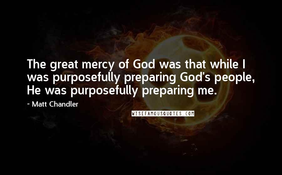 Matt Chandler Quotes: The great mercy of God was that while I was purposefully preparing God's people, He was purposefully preparing me.