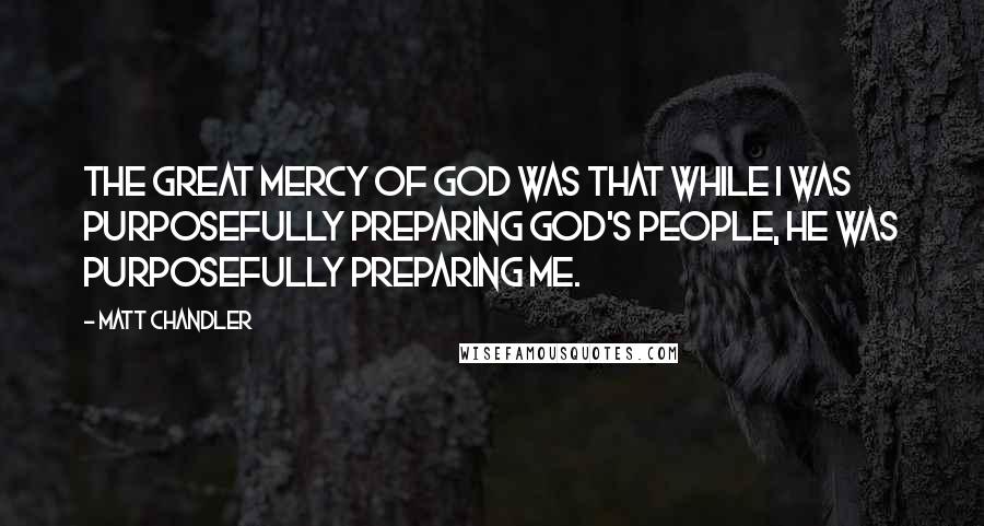 Matt Chandler Quotes: The great mercy of God was that while I was purposefully preparing God's people, He was purposefully preparing me.