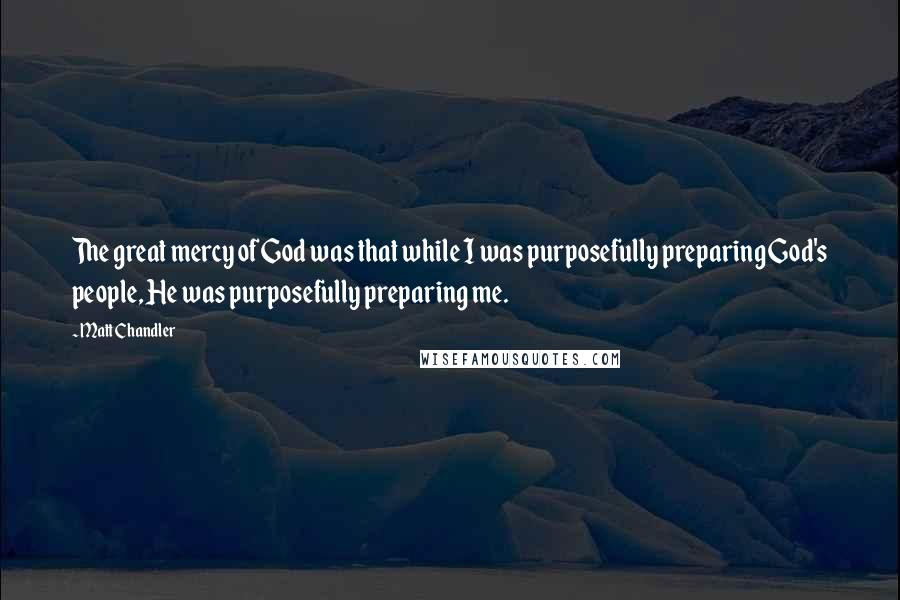 Matt Chandler Quotes: The great mercy of God was that while I was purposefully preparing God's people, He was purposefully preparing me.