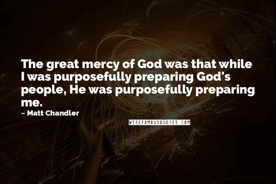 Matt Chandler Quotes: The great mercy of God was that while I was purposefully preparing God's people, He was purposefully preparing me.