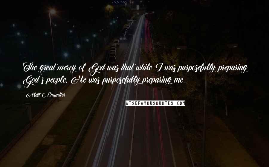 Matt Chandler Quotes: The great mercy of God was that while I was purposefully preparing God's people, He was purposefully preparing me.