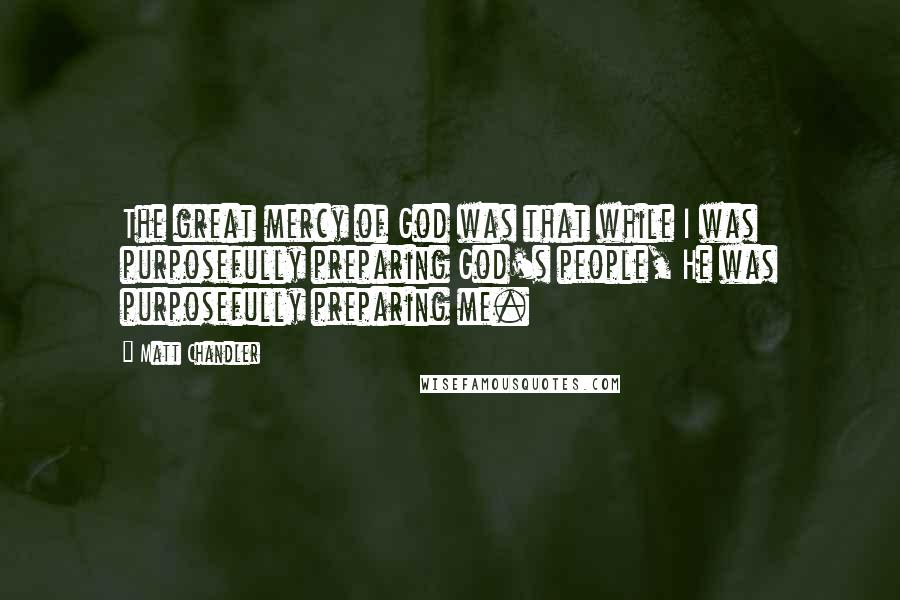 Matt Chandler Quotes: The great mercy of God was that while I was purposefully preparing God's people, He was purposefully preparing me.